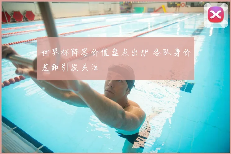 世界杯阵容价值盘点出炉 各队身价差距引发关注