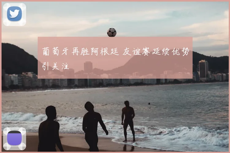 葡萄牙再胜阿根廷 友谊赛延续优势引关注