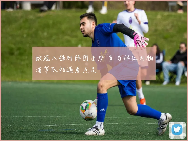 欧冠八强对阵图出炉 皇马拜仁利物浦等队相遇看点足