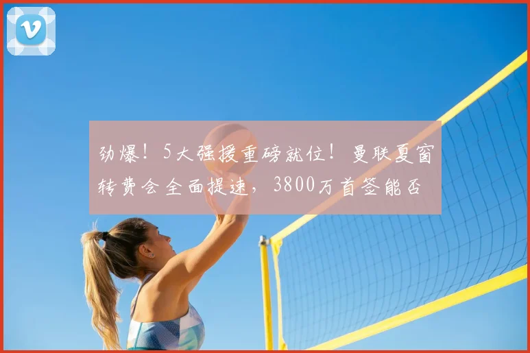 劲爆！5大强援重磅就位！曼联夏窗转费会全面提速，3800万首签能否冲冠？_中场_阵容_管理层