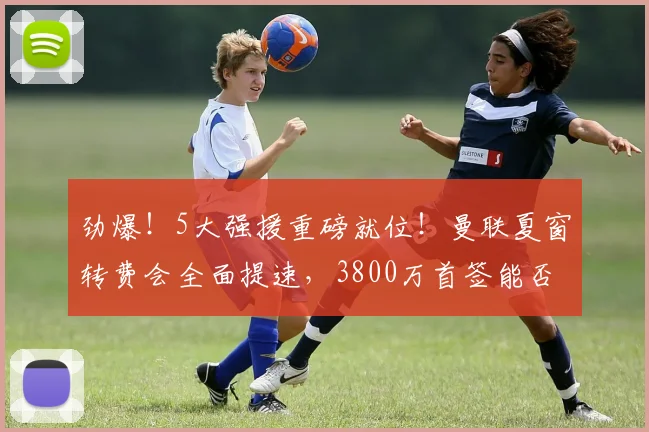 劲爆！5大强援重磅就位！曼联夏窗转费会全面提速，3800万首签能否冲冠？_中场_阵容_管理层