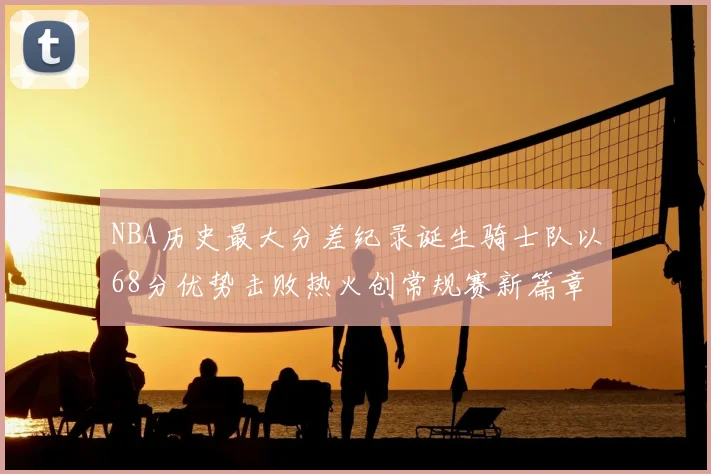 NBA历史最大分差纪录诞生骑士队以68分优势击败热火创常规赛新篇章