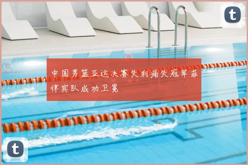 中国男篮亚运决赛失利痛失冠军菲律宾队成功卫冕