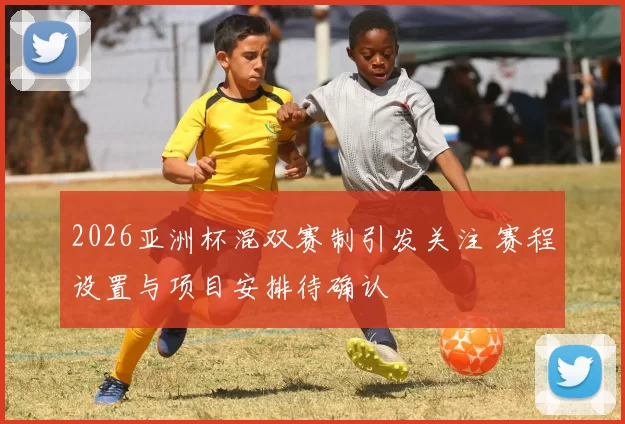 2026亚洲杯混双赛制引发关注 赛程设置与项目安排待确认