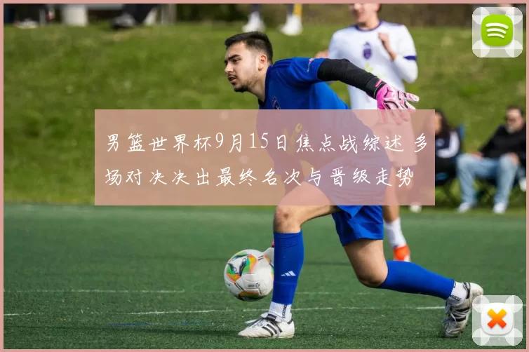 男篮世界杯9月15日焦点战综述 多场对决决出最终名次与晋级走势