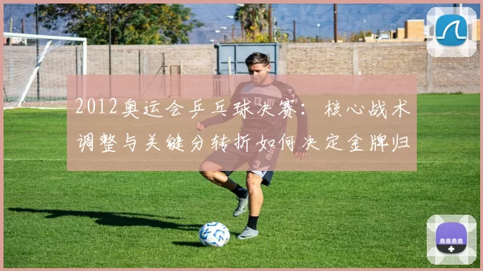 2012奥运会乒乓球决赛:核心战术调整与关键分转折如何决定金牌归属