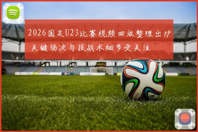 2026国足U23比赛视频回放整理出炉 关键场次与技战术细节受关注