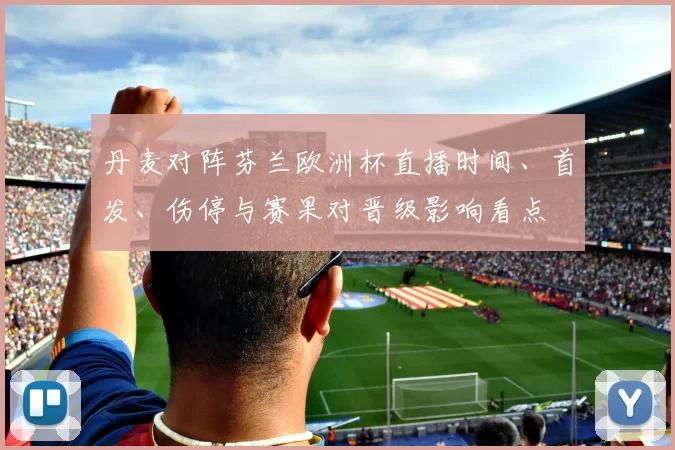 丹麦对阵芬兰欧洲杯直播时间、首发、伤停与赛果对晋级影响看点