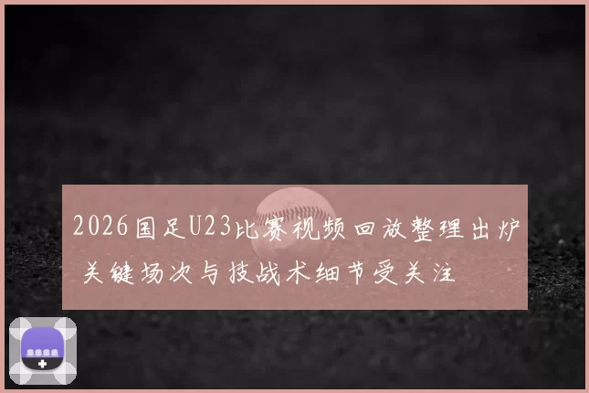 2026国足U23比赛视频回放整理出炉 关键场次与技战术细节受关注