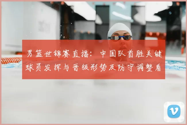 男篮世锦赛直播：中国队首胜关键球员发挥与晋级形势及防守调整看点