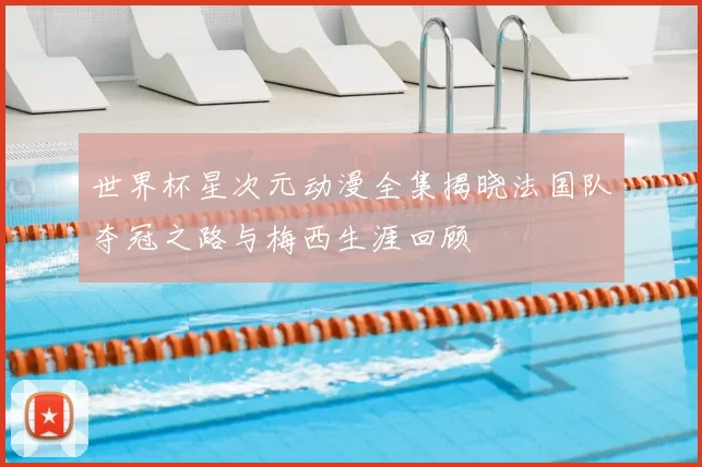 世界杯星次元动漫全集揭晓法国队夺冠之路与梅西生涯回顾
