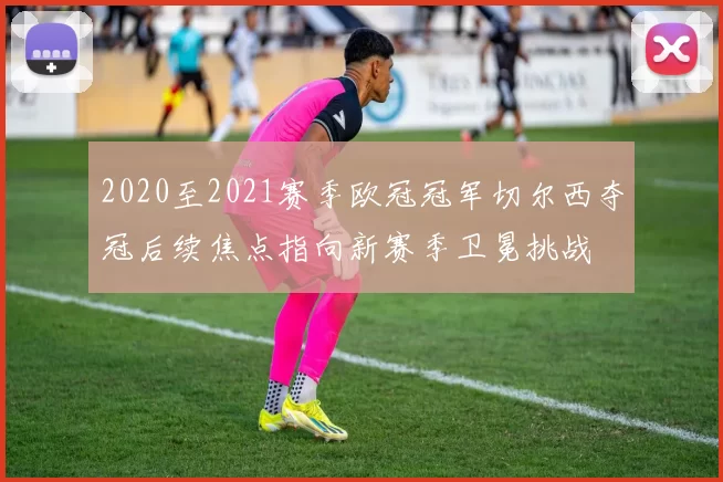 2020至2021赛季欧冠冠军切尔西夺冠后续焦点指向新赛季卫冕挑战