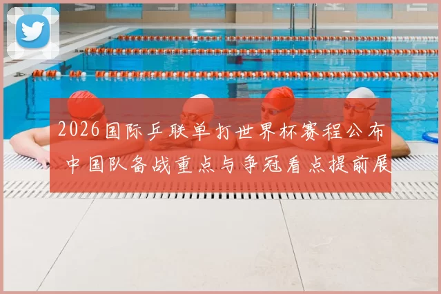 2026国际乒联单打世界杯赛程公布 中国队备战重点与争冠看点提前展开