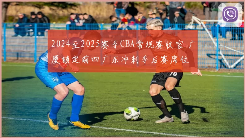 2024至2025赛季CBA常规赛收官 广厦锁定前四广东冲刺季后赛席位