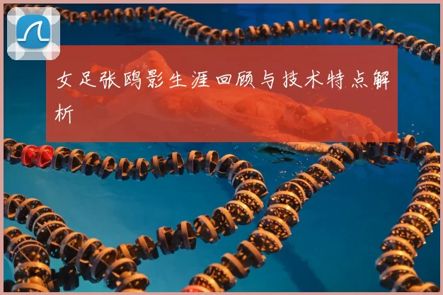 女足张鸥影生涯回顾与技术特点解析
