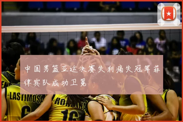 中国男篮亚运决赛失利痛失冠军菲律宾队成功卫冕