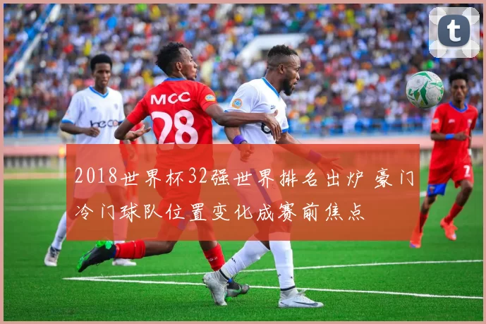 2018世界杯32强世界排名出炉 豪门冷门球队位置变化成赛前焦点