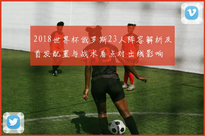 2018世界杯俄罗斯23人阵容解析及首发配置与战术看点对出线影响