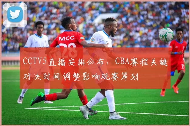 CCTV5直播安排公布，CBA赛程关键对决时间调整影响观赛筹划