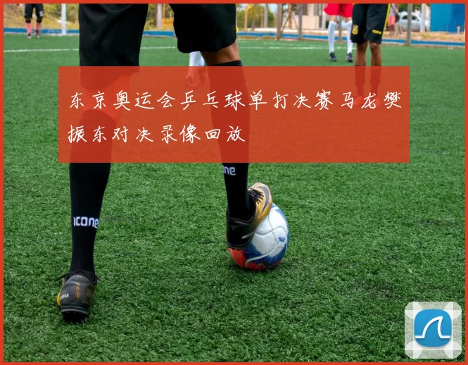 东京奥运会乒乓球单打决赛马龙樊振东对决录像回放