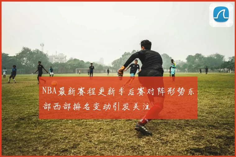 NBA最新赛程更新季后赛对阵形势东部西部排名变动引发关注