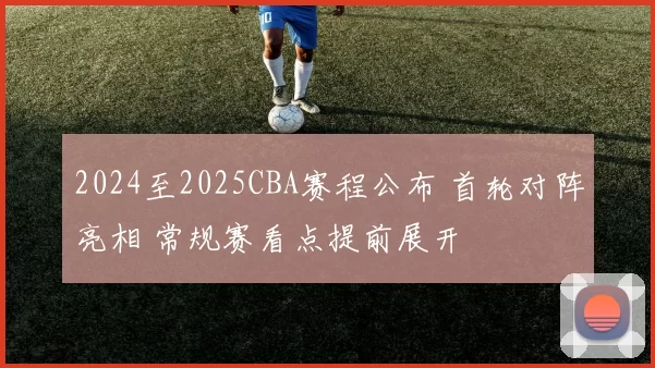 2024至2025CBA赛程公布 首轮对阵亮相 常规赛看点提前展开