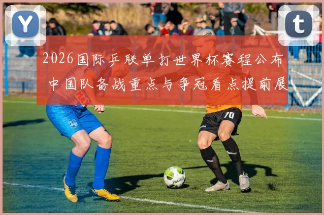 2026国际乒联单打世界杯赛程公布 中国队备战重点与争冠看点提前展开