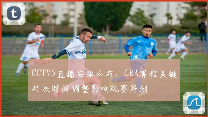 CCTV5直播安排公布，CBA赛程关键对决时间调整影响观赛筹划