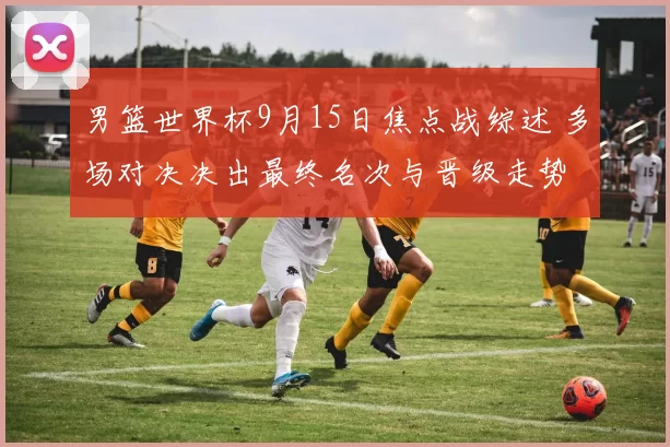 男篮世界杯9月15日焦点战综述 多场对决决出最终名次与晋级走势