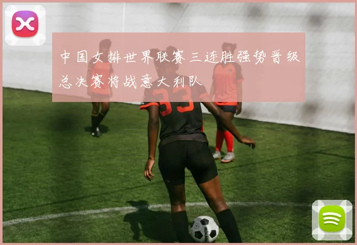 中国女排世界联赛三连胜强势晋级总决赛将战意大利队