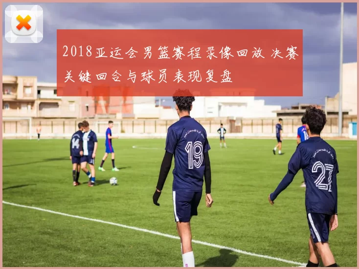 2018亚运会男篮赛程录像回放 决赛关键回合与球员表现复盘