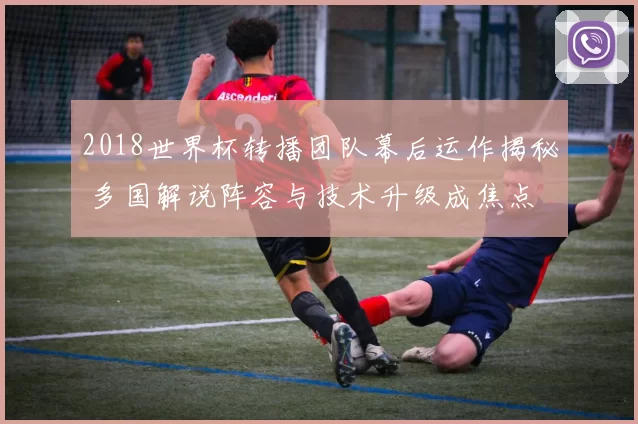 2018世界杯转播团队幕后运作揭秘 多国解说阵容与技术升级成焦点
