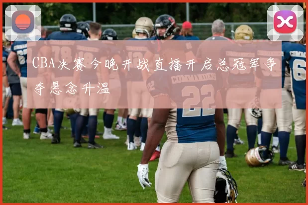 CBA决赛今晚开战直播开启总冠军争夺悬念升温