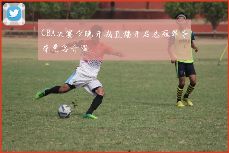 CBA决赛今晚开战直播开启总冠军争夺悬念升温