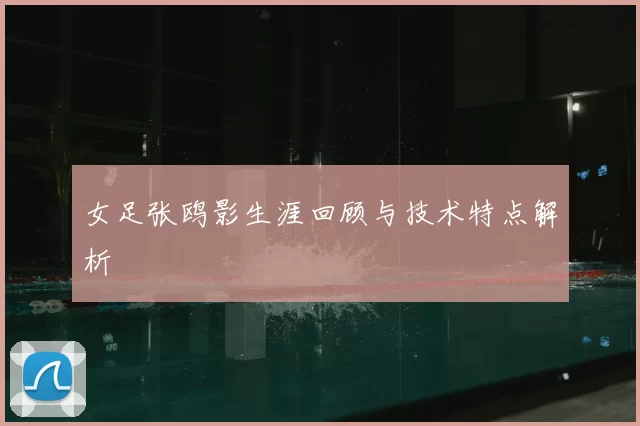 女足张鸥影生涯回顾与技术特点解析