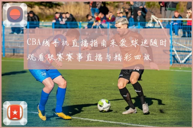 CBA线手机直播指南来袭 球迷随时观看联赛赛事直播与精彩回放
