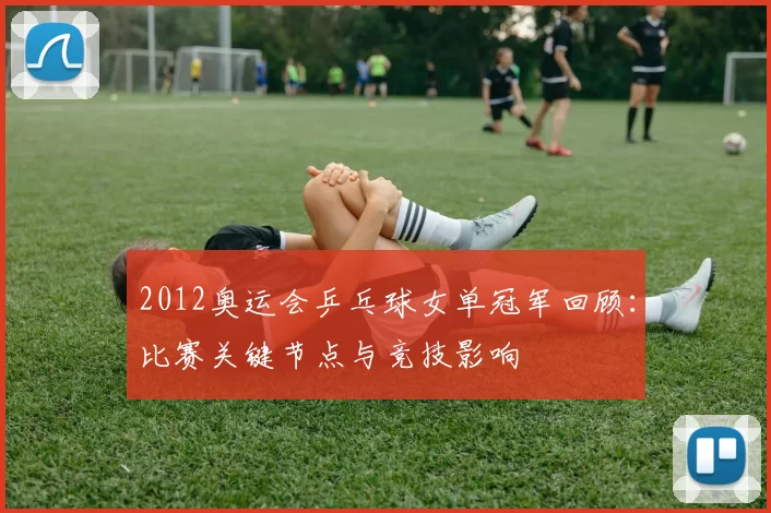 2012奥运会乒乓球女单冠军回顾：比赛关键节点与竞技影响